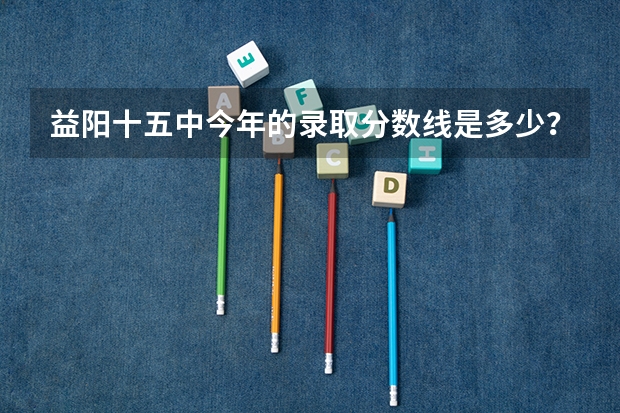 益阳十五中今年的录取分数线是多少？