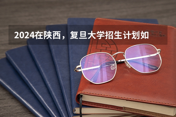 2024在陕西，复旦大学招生计划如何