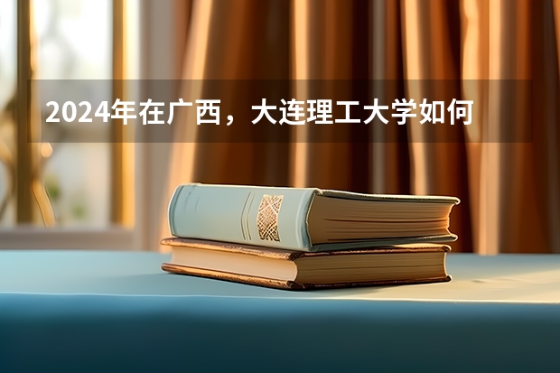 2024年在广西，大连理工大学如何招生