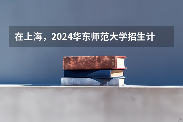 在上海，2024华东师范大学招生计划如何
