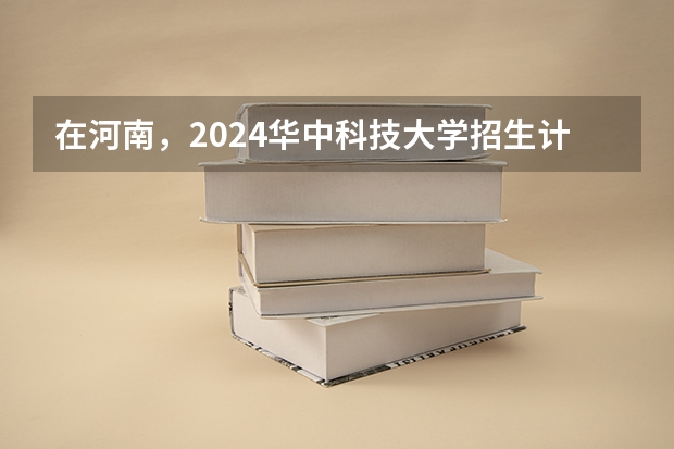 在河南，2024华中科技大学招生计划如何