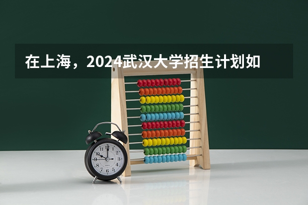 在上海，2024武汉大学招生计划如何