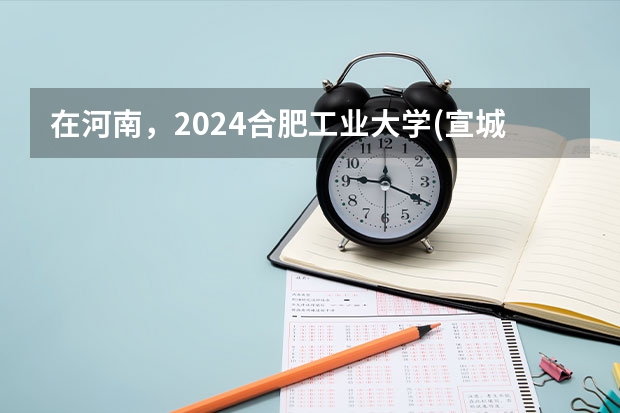 在河南，2024合肥工业大学(宣城校区)招生计划如何