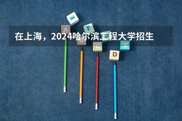 在上海，2024哈尔滨工程大学招生计划如何