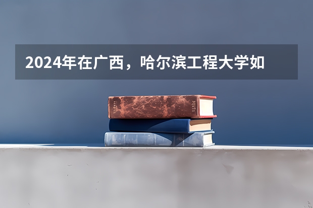 2024年在广西，哈尔滨工程大学如何招生