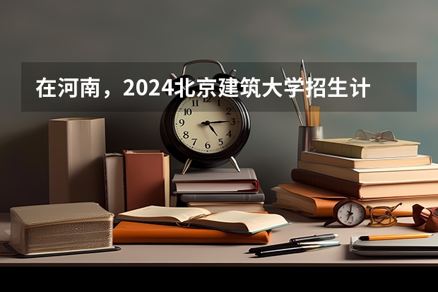 在河南，2024北京建筑大学招生计划如何
