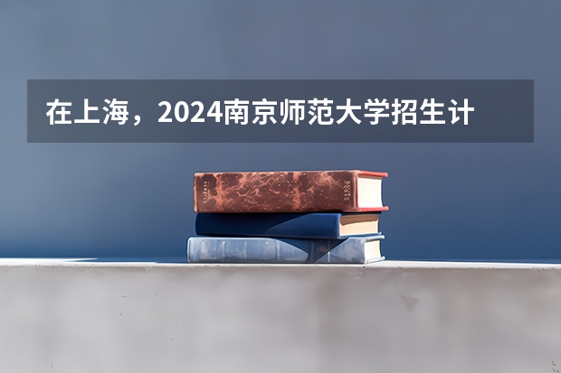 在上海，2024南京师范大学招生计划如何