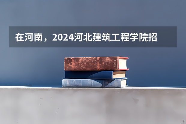 在河南，2024河北建筑工程学院招生计划如何