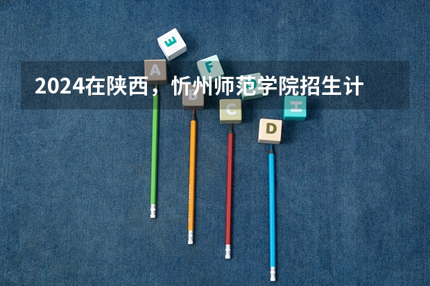 2024在陕西，忻州师范学院招生计划如何