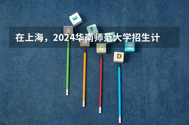 在上海，2024华南师范大学招生计划如何