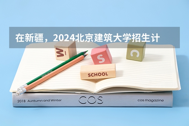 在新疆，2024北京建筑大学招生计划如何