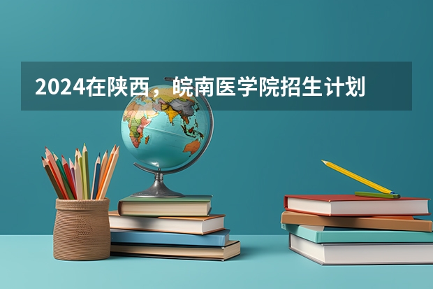 2024在陕西，皖南医学院招生计划如何