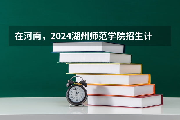 在河南，2024湖州师范学院招生计划如何