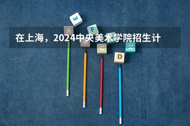 在上海，2024中央美术学院招生计划如何