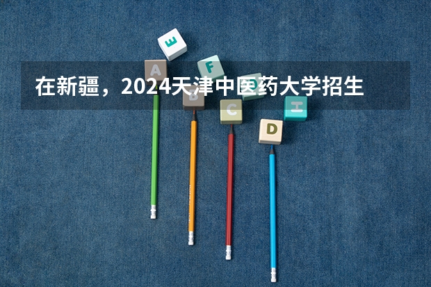 在新疆，2024天津中医药大学招生计划如何