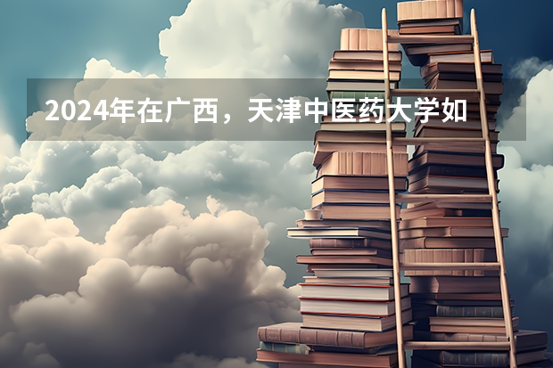2024年在广西，天津中医药大学如何招生