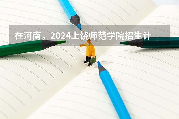 在河南，2024上饶师范学院招生计划如何
