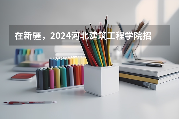 在新疆，2024河北建筑工程学院招生计划如何