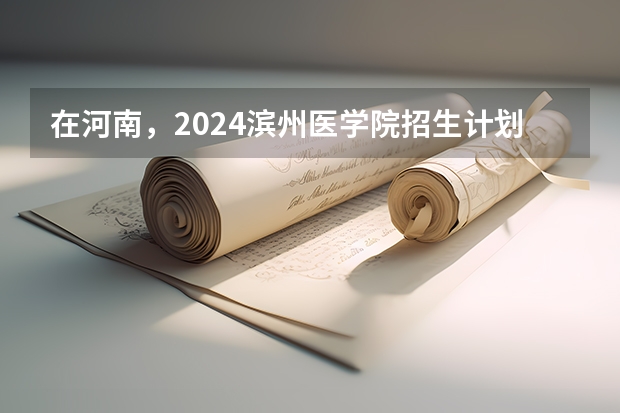 在河南，2024滨州医学院招生计划如何