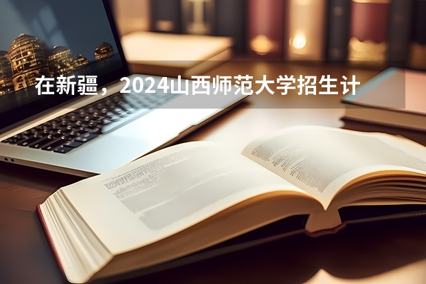 在新疆，2024山西师范大学招生计划如何
