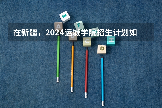 在新疆，2024运城学院招生计划如何