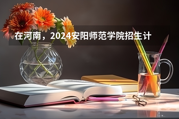 在河南，2024安阳师范学院招生计划如何