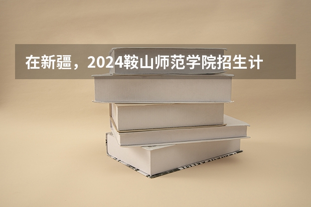 在新疆，2024鞍山师范学院招生计划如何