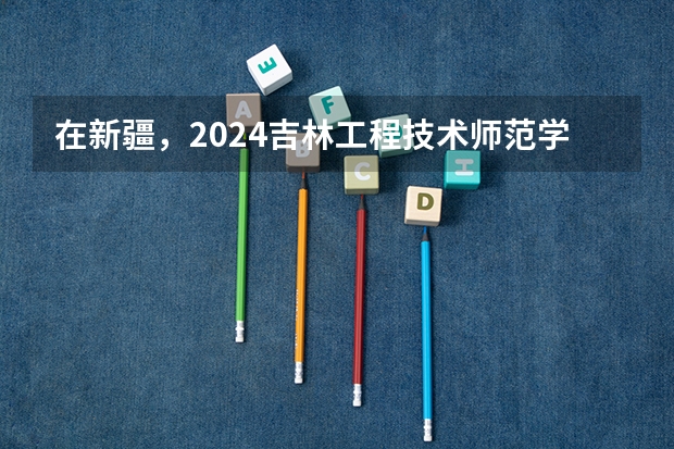 在新疆，2024吉林工程技术师范学院招生计划如何