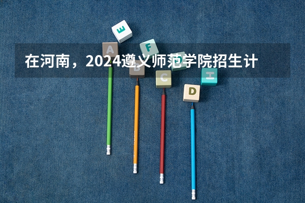 在河南，2024遵义师范学院招生计划如何