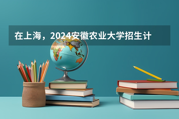 在上海，2024安徽农业大学招生计划如何