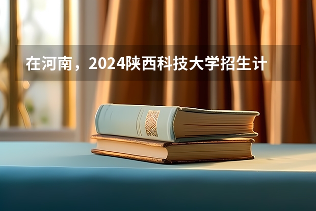 在河南，2024陕西科技大学招生计划如何