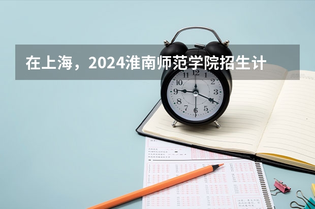 在上海，2024淮南师范学院招生计划如何