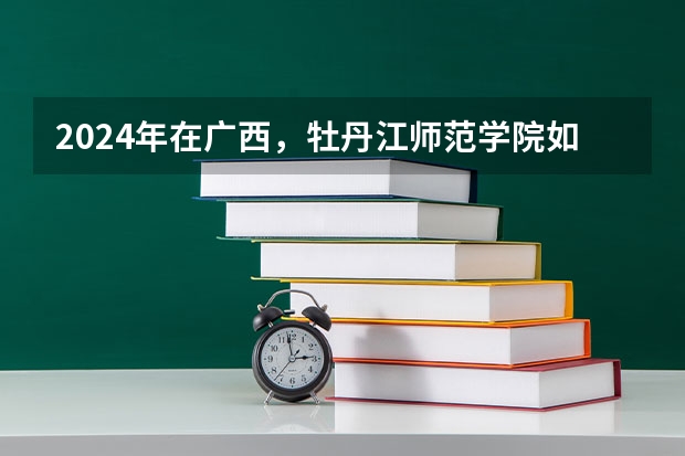 2024年在广西，牡丹江师范学院如何招生