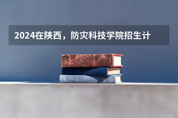 2024在陕西，防灾科技学院招生计划如何