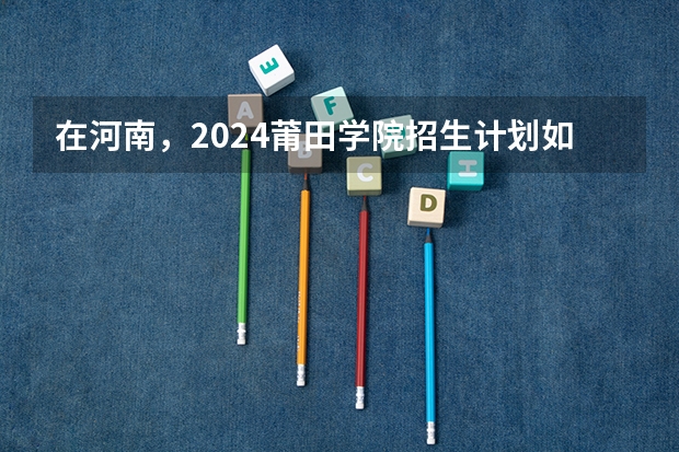 在河南，2024莆田学院招生计划如何