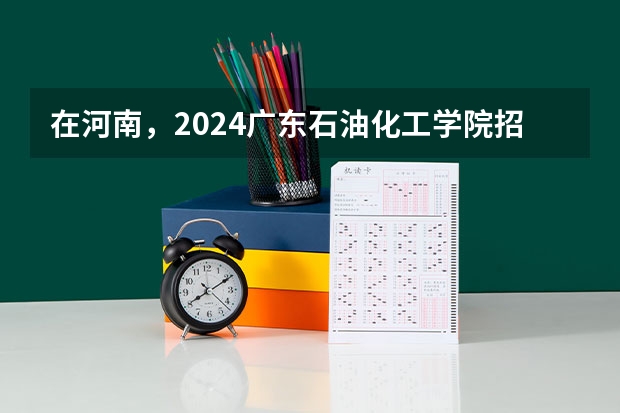在河南，2024广东石油化工学院招生计划如何