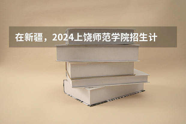 在新疆，2024上饶师范学院招生计划如何