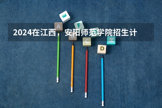 2024在江西，安阳师范学院招生计划如何
