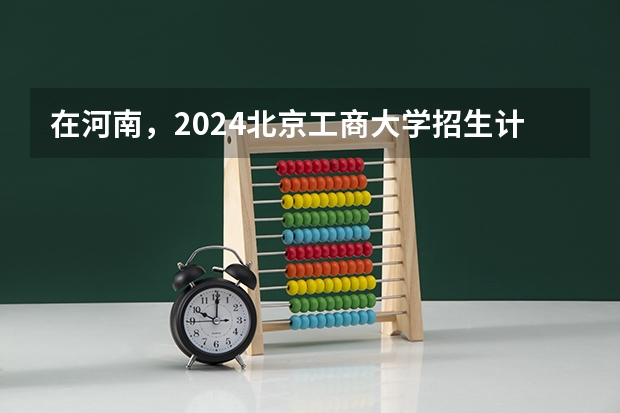 在河南，2024北京工商大学招生计划如何