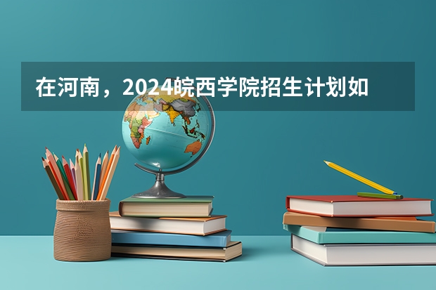 在河南，2024皖西学院招生计划如何