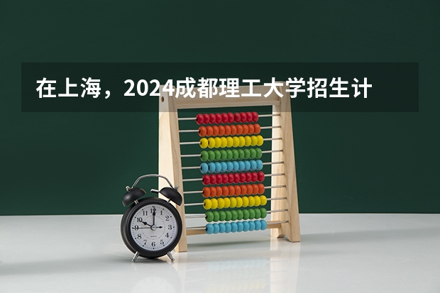 在上海，2024成都理工大学招生计划如何
