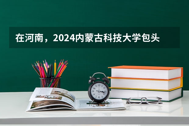 在河南，2024内蒙古科技大学包头师范学院招生计划如何