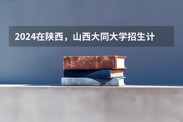 2024在陕西，山西大同大学招生计划如何