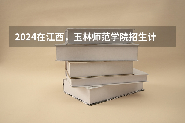 2024在江西，玉林师范学院招生计划如何