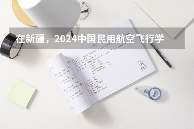 在新疆，2024中国民用航空飞行学院招生计划如何