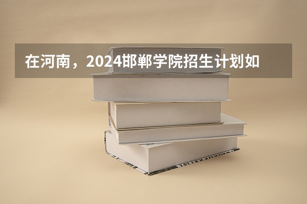在河南，2024邯郸学院招生计划如何