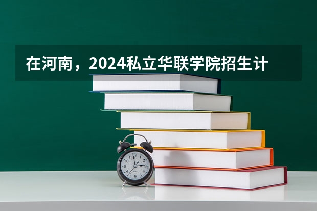 在河南，2024私立华联学院招生计划如何