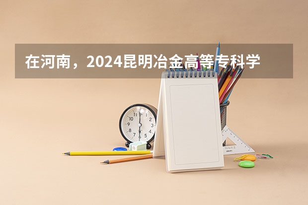 在河南，2024昆明冶金高等专科学校招生计划如何