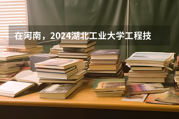 在河南，2024湖北工业大学工程技术学院招生计划如何