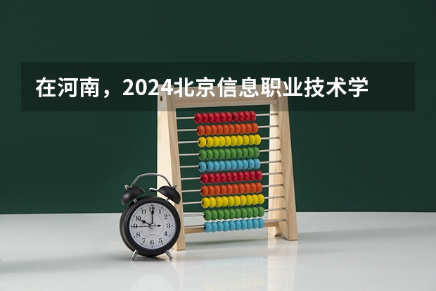在河南，2024北京信息职业技术学院招生计划如何